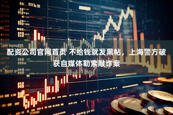 配资公司官网首页 不给钱就发黑帖，上海警方破获自媒体勒索敲诈案