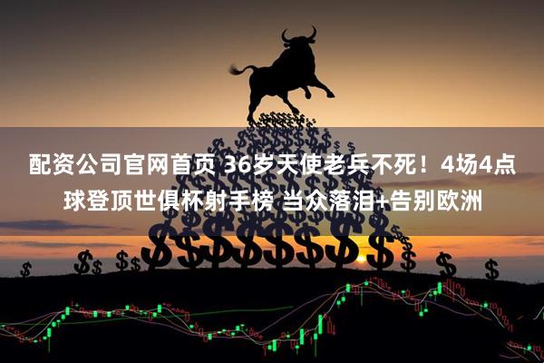 配资公司官网首页 36岁天使老兵不死！4场4点球登顶世俱杯射手榜 当众落泪+告别欧洲