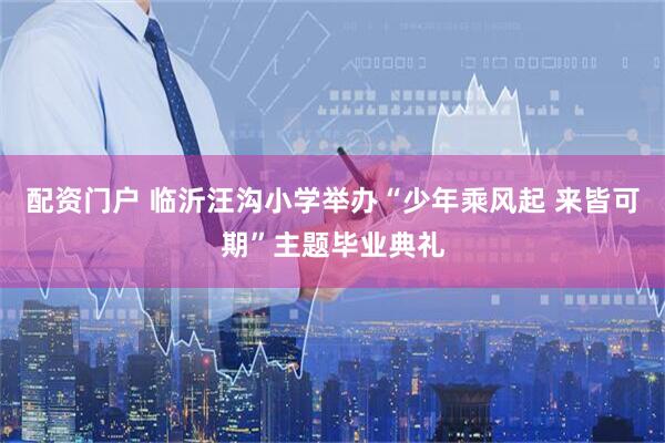 配资门户 临沂汪沟小学举办“少年乘风起 来皆可期”主题毕业典礼