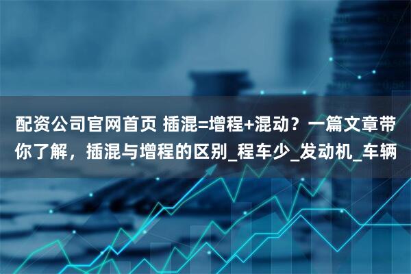 配资公司官网首页 插混=增程+混动？一篇文章带你了解，插混与增程的区别_程车少_发动机_车辆