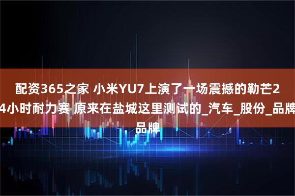 配资365之家 小米YU7上演了一场震撼的勒芒24小时耐力赛 原来在盐城这里测试的_汽车_股份_品牌