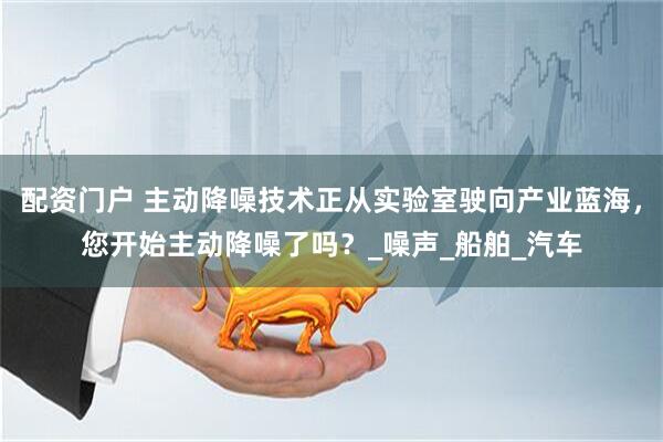 配资门户 主动降噪技术正从实验室驶向产业蓝海，您开始主动降噪了吗？_噪声_船舶_汽车