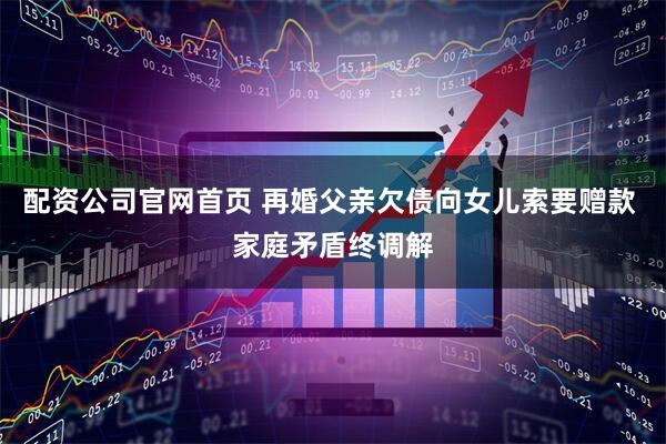 配资公司官网首页 再婚父亲欠债向女儿索要赠款 家庭矛盾终调解