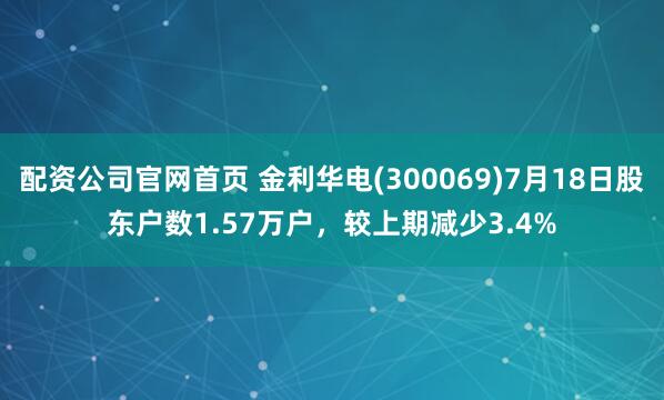 配资公司官网首页 金利华电(300069)7月18日股东户数1.57万户，较上期减少3.4%