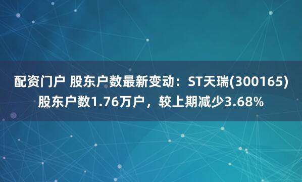 配资门户 股东户数最新变动：ST天瑞(300165)股东户数1.76万户，较上期减少3.68%