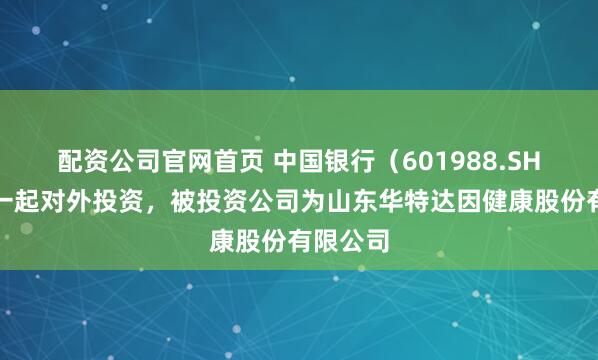配资公司官网首页 中国银行（601988.SH）新增一起对外投资，被投资公司为山东华特达因健康股份有限公司
