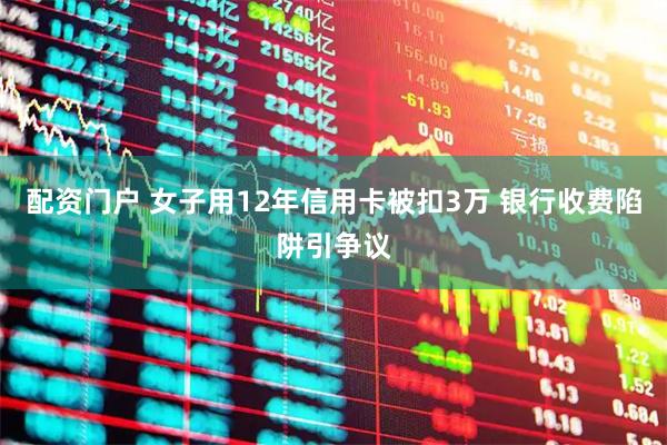 配资门户 女子用12年信用卡被扣3万 银行收费陷阱引争议