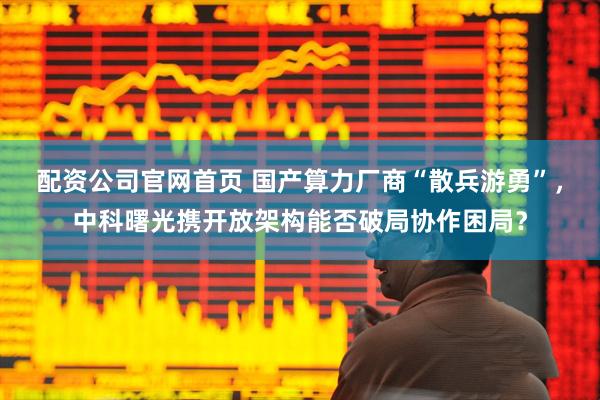配资公司官网首页 国产算力厂商“散兵游勇”，中科曙光携开放架构能否破局协作困局？