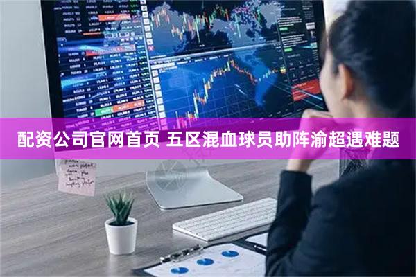 配资公司官网首页 五区混血球员助阵渝超遇难题