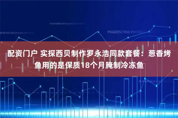 配资门户 实探西贝制作罗永浩同款套餐：葱香烤鱼用的是保质18个月腌制冷冻鱼