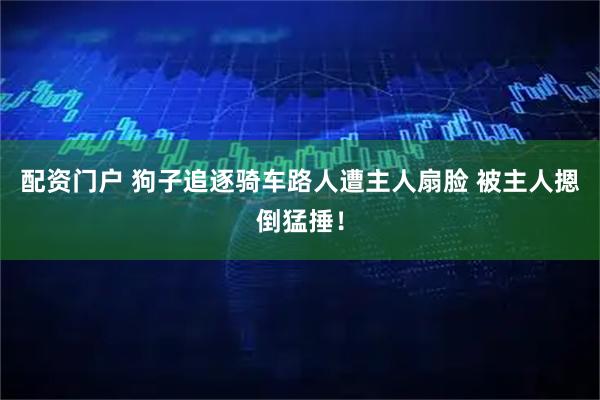 配资门户 狗子追逐骑车路人遭主人扇脸 被主人摁倒猛捶！