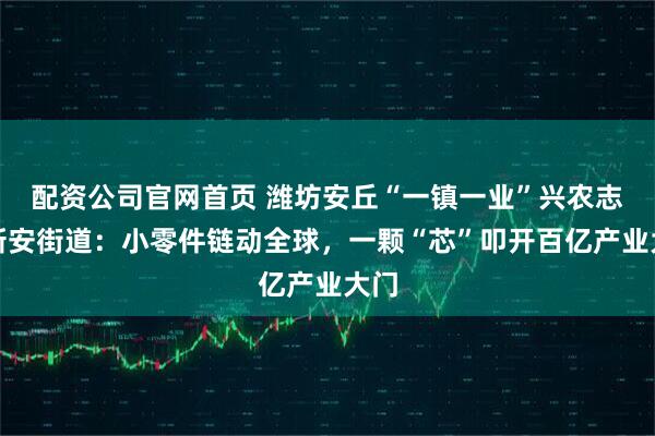 配资公司官网首页 潍坊安丘“一镇一业”兴农志丨新安街道：小零件链动全球，一颗“芯”叩开百亿产业大门