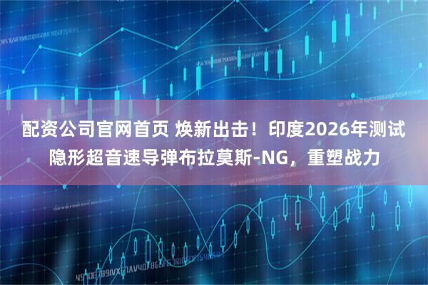 配资公司官网首页 焕新出击！印度2026年测试隐形超音速导弹布拉莫斯-NG，重塑战力