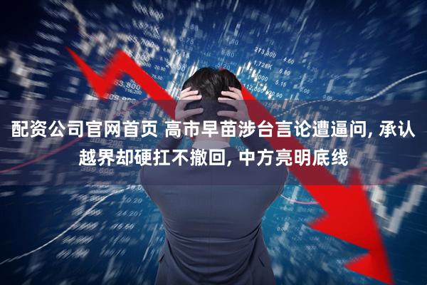 配资公司官网首页 高市早苗涉台言论遭逼问, 承认越界却硬扛不撤回, 中方亮明底线