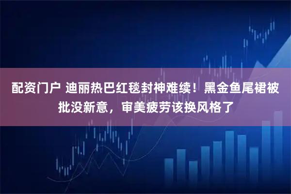 配资门户 迪丽热巴红毯封神难续！黑金鱼尾裙被批没新意，审美疲劳该换风格了